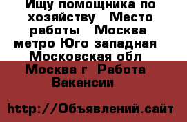 Ищу помощника по хозяйству › Место работы ­ Москва, метро Юго-западная - Московская обл., Москва г. Работа » Вакансии   